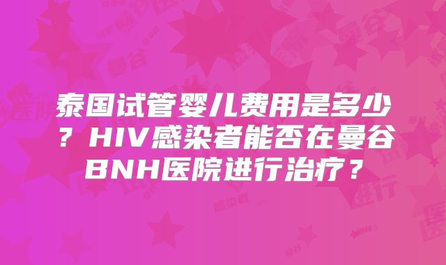 泰国试管婴儿费用是多少?HIV感染者能否在曼谷BNH医院进行治疗?