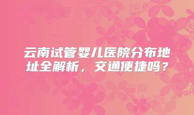 云南试管婴儿医院分布地址全解析，交通便捷吗？