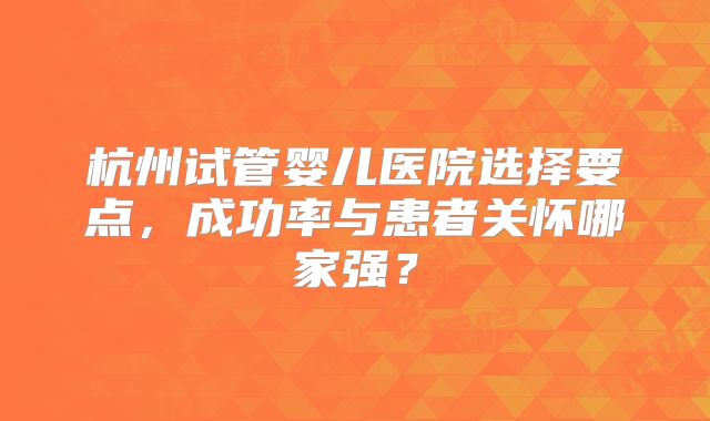 杭州试管婴儿医院选择要点，成功率与患者关怀哪家强？