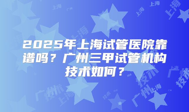 2025年上海试管医院靠谱吗?广州三甲试管机构技术如何?