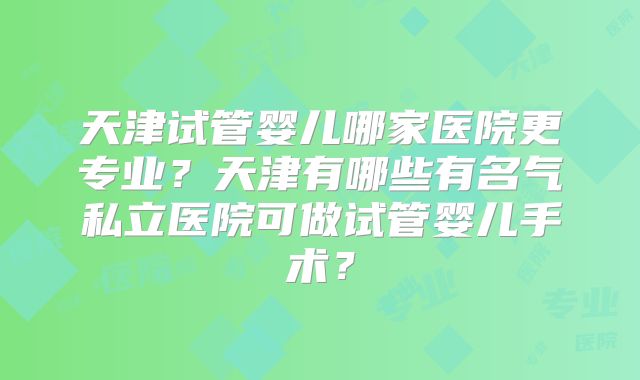 天津试管婴儿哪家医院更专业?天津有哪些有名气私立医院可做试管婴儿手术?