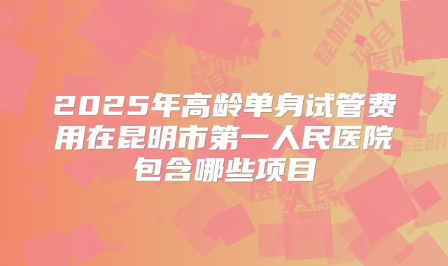 2025年高龄单身试管费用在昆明市第一人民医院包含哪些项目