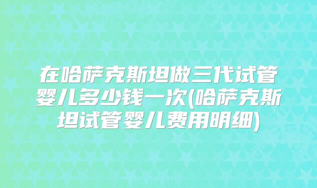 在哈萨克斯坦做三代试管婴儿多少钱一次(哈萨克斯坦试管婴儿费用明细)
