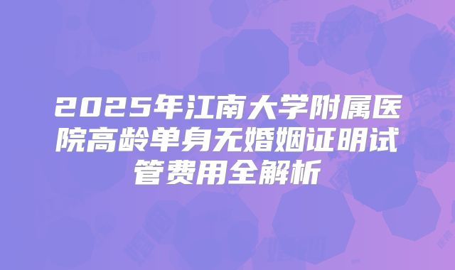 2025年江南大学附属医院高龄单身无婚姻证明试管费用全解析