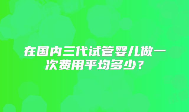 在国内三代试管婴儿做一次费用平均多少？