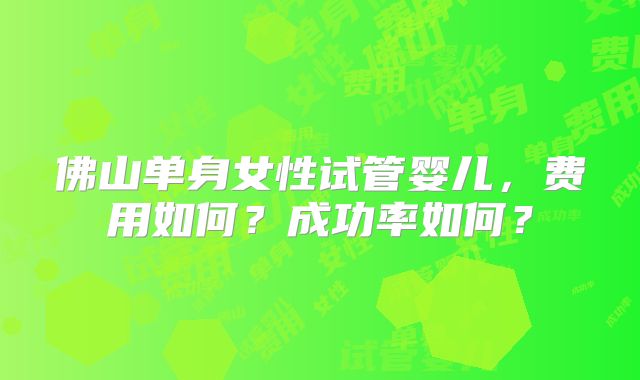 佛山单身女性试管婴儿,费用如何?成功率如何?