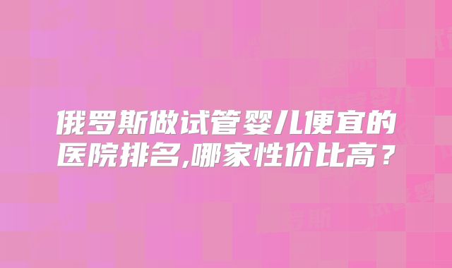 俄罗斯做试管婴儿便宜的医院排名,哪家性价比高?