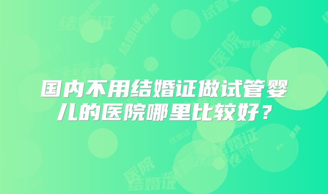 国内不用结婚证做试管婴儿的医院哪里比较好?