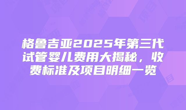 格鲁吉亚2025年第三代试管婴儿费用大揭秘，收费标准及项目明细一览
