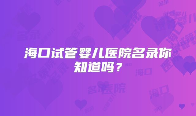 海口试管婴儿医院名录你知道吗?