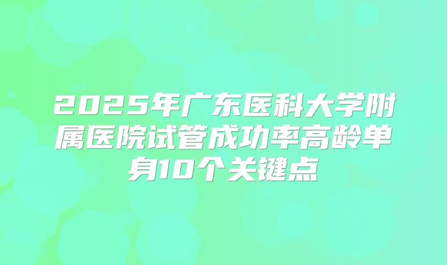 2025年广东医科大学附属医院试管成功率高龄单身10个关键点