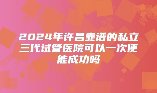 2024年许昌靠谱的私立三代试管医院可以一次便能成功吗