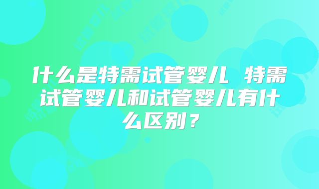 什么是特需试管婴儿 特需试管婴儿和试管婴儿有什么区别？