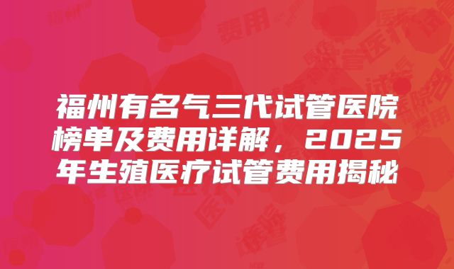 福州有名气三代试管医院榜单及费用详解,2025年生殖医疗试管费用揭秘