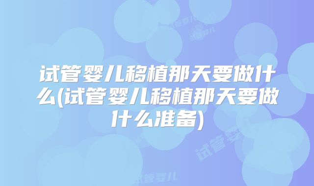 试管婴儿移植那天要做什么(试管婴儿移植那天要做什么准备)