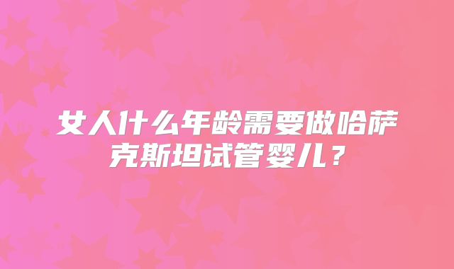 女人什么年龄需要做哈萨克斯坦试管婴儿？