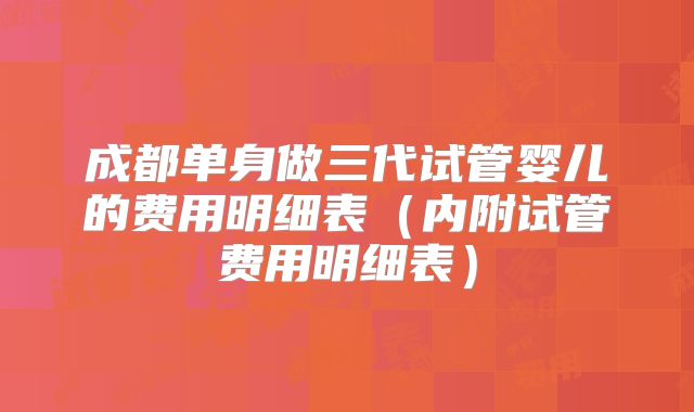 成都单身做三代试管婴儿的费用明细表(内附试管费用明细表)