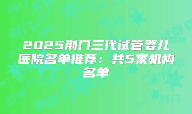 2025荆门三代试管婴儿医院名单推荐：共5家机构名单