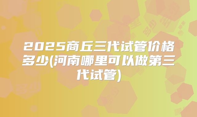 2025商丘三代试管价格多少(河南哪里可以做第三代试管)