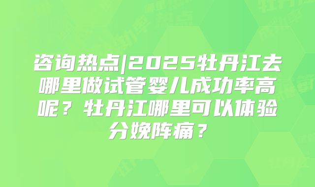 咨询热点|2025牡丹江去哪里做试管婴儿成功率高呢?牡丹江哪里可以体验分娩阵痛?
