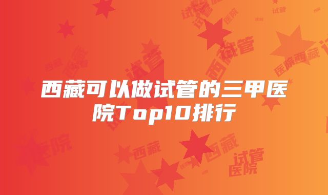 西藏可以做试管的三甲医院Top10排行