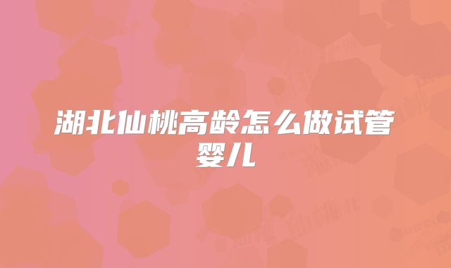 湖北仙桃高龄怎么做试管婴儿