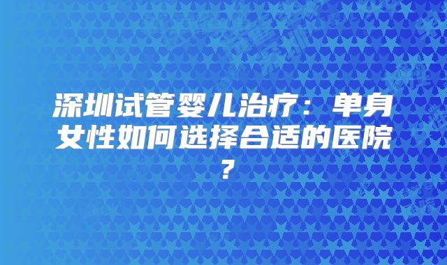 深圳试管婴儿治疗：单身女性如何选择合适的医院？