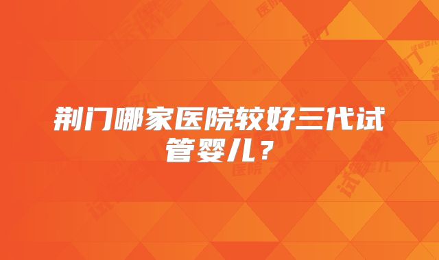 荆门哪家医院较好三代试管婴儿?