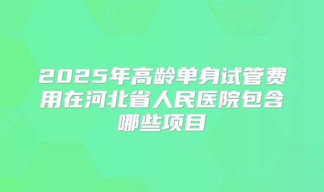 2025年高龄单身试管费用在河北省人民医院包含哪些项目