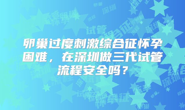 卵巢过度刺激综合征怀孕困难，在深圳做三代试管流程安全吗？