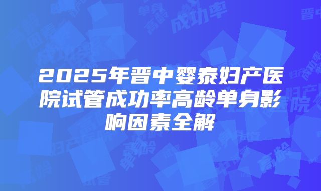 2025年晋中婴泰妇产医院试管成功率高龄单身影响因素全解