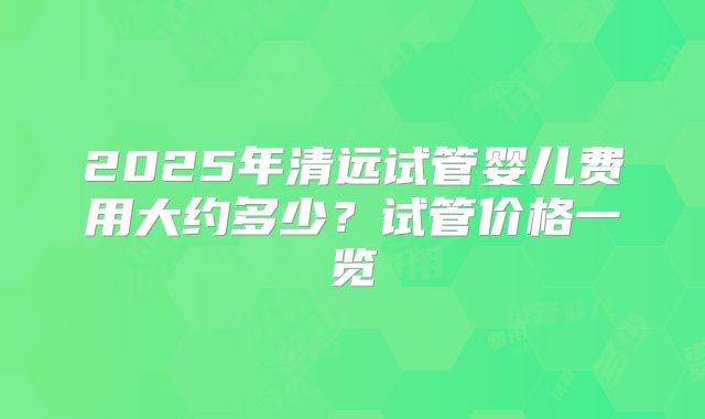 2025年清远试管婴儿费用大约多少?试管价格一览