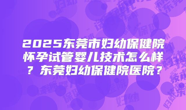 2025东莞市妇幼保健院怀孕试管婴儿技术怎么样?东莞妇幼保健院医院?
