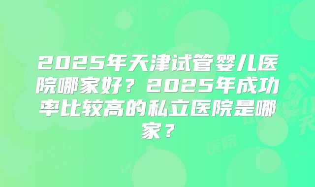 2025年天津试管婴儿医院哪家好?2025年成功率比较高的私立医院是哪家?