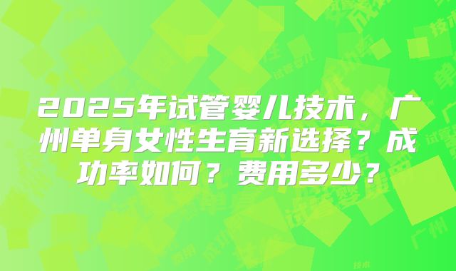 2025年试管婴儿技术,广州单身女性生育新选择?成功率如何?费用多少?