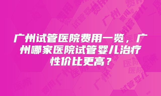 广州试管医院费用一览，广州哪家医院试管婴儿治疗性价比更高？