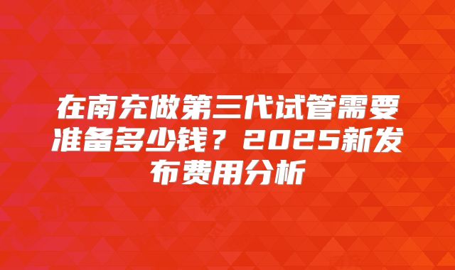 在南充做第三代试管需要准备多少钱?2025新发布费用分析