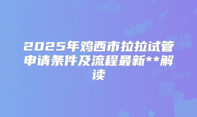 2025年鸡西市拉拉试管申请条件及流程最新**解读