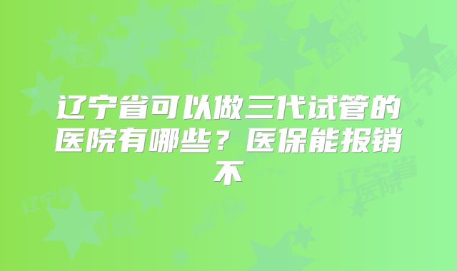 辽宁省可以做三代试管的医院有哪些?医保能报销不