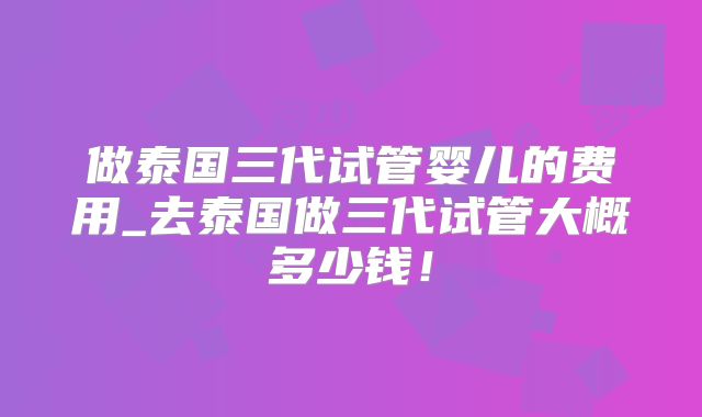 做泰国三代试管婴儿的费用_去泰国做三代试管大概多少钱!