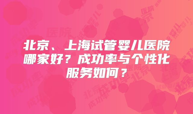 北京、上海试管婴儿医院哪家好?成功率与个性化服务如何?