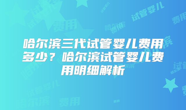 哈尔滨三代试管婴儿费用多少？哈尔滨试管婴儿费用明细解析