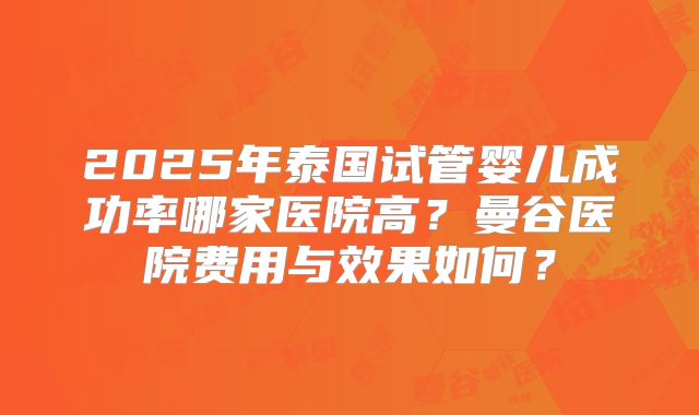 2025年泰国试管婴儿成功率哪家医院高？曼谷医院费用与效果如何？