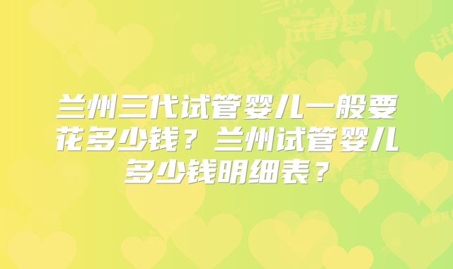兰州三代试管婴儿一般要花多少钱?兰州试管婴儿多少钱明细表?