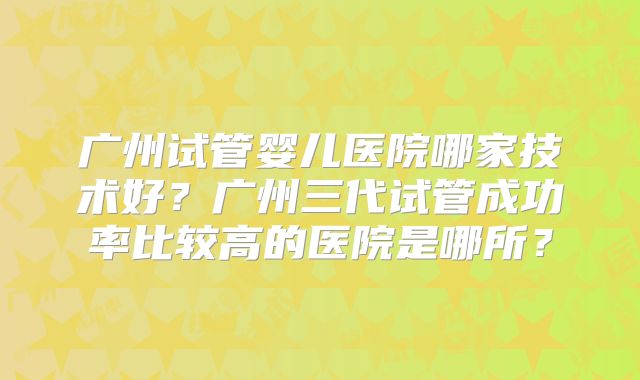 广州试管婴儿医院哪家技术好？广州三代试管成功率比较高的医院是哪所？