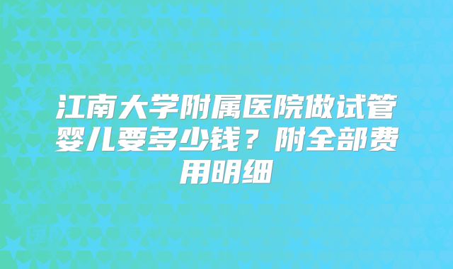 江南大学附属医院做试管婴儿要多少钱?附全部费用明细