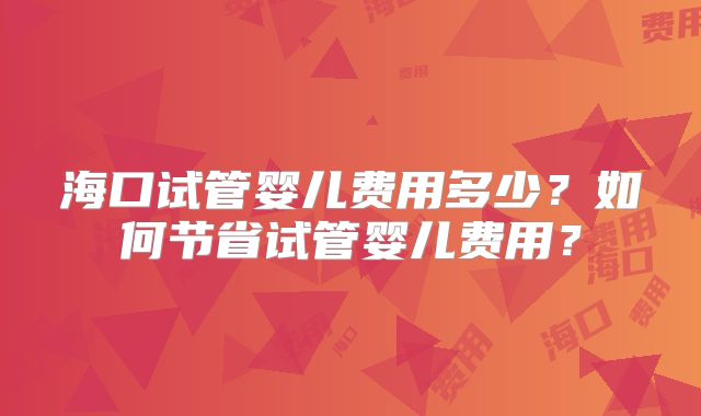 海口试管婴儿费用多少?如何节省试管婴儿费用?