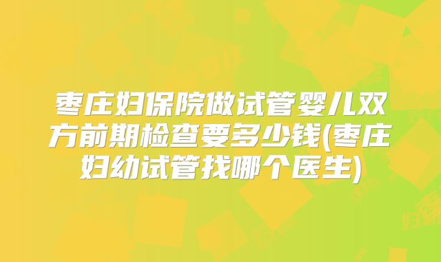 枣庄妇保院做试管婴儿双方前期检查要多少钱(枣庄妇幼试管找哪个医生)