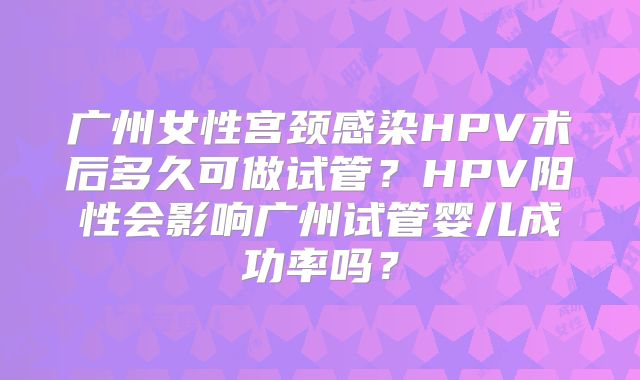 广州女性宫颈感染HPV术后多久可做试管?HPV阳性会影响广州试管婴儿成功率吗?