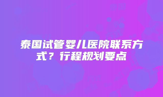 泰国试管婴儿医院联系方式?行程规划要点
